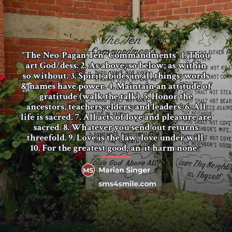 “The Neo-Pagan Ten “Commandments” 1. Thou art God/dess. 2. As above, so below; as within so without. 3. Spirit abides in all things; words & names have power. 4. Maintain an attitude of gratitude (walk the talk). 5. Honor the ancestors, teachers, elders, and leaders. 6. All life is sacred. 7. All…” quote by Marian Singer
