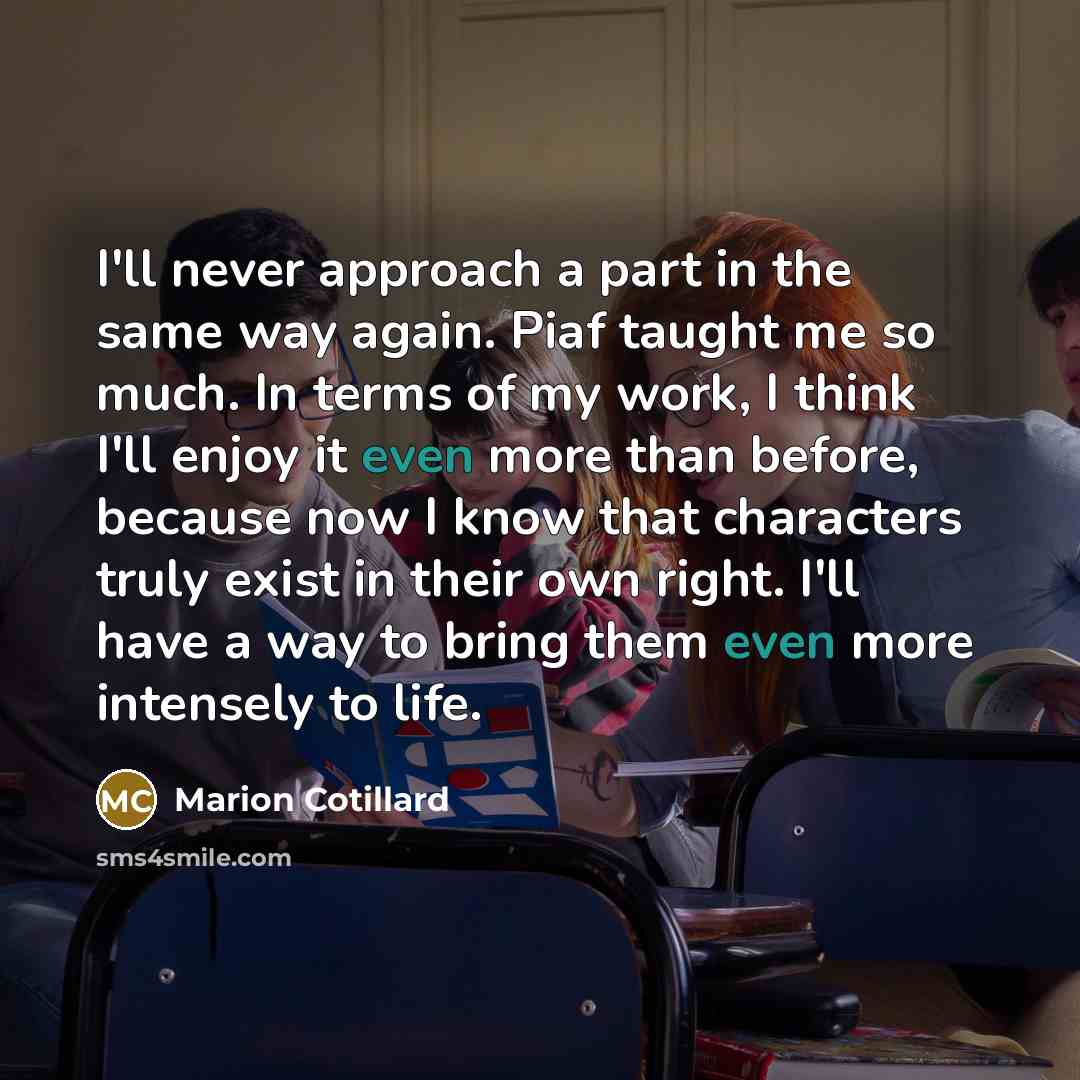 “I'll never approach a part in the same way again. Piaf taught me so much. In terms of my work, I think I'll enjoy it even more than before, because now I know that characters truly exist in their own right. I'll have a way to bring them even more intensely to life.” quote by Marion Cotillard
