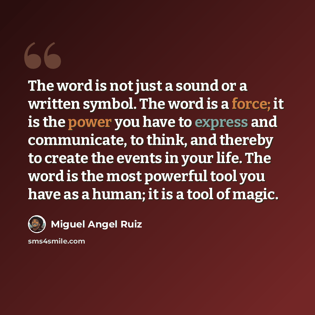 “The word is not just a sound or a written symbol. The word is a force; it is the power you have to express and communicate, to think, and thereby to create the events in your life. The word is the most powerful tool you have as a human; it is a tool of magic.” quote by Miguel Angel Ruiz