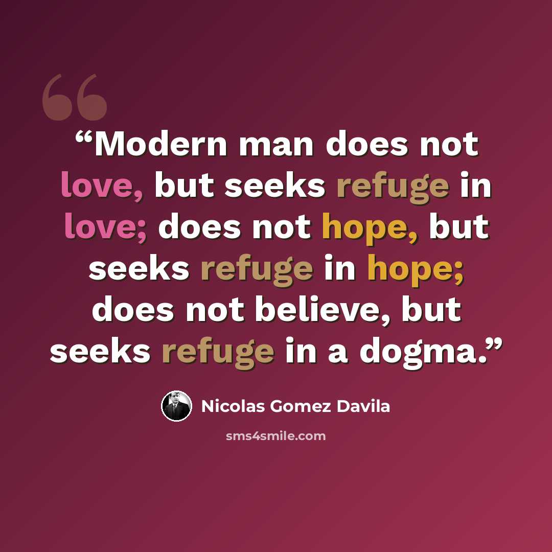 “Modern man does not love, but seeks refuge in love; does not hope, but seeks refuge in hope; does not believe, but seeks refuge in a dogma.” quote by Nicolás Gómez Dávila