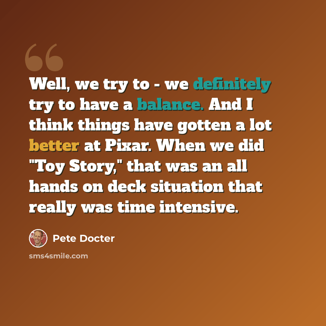 “Well, we try to - we definitely try to have a balance. And I think things have gotten a lot better at Pixar. When we did "Toy Story," that was an all hands on deck situation that really was time intensive.” quote by Pete Docter