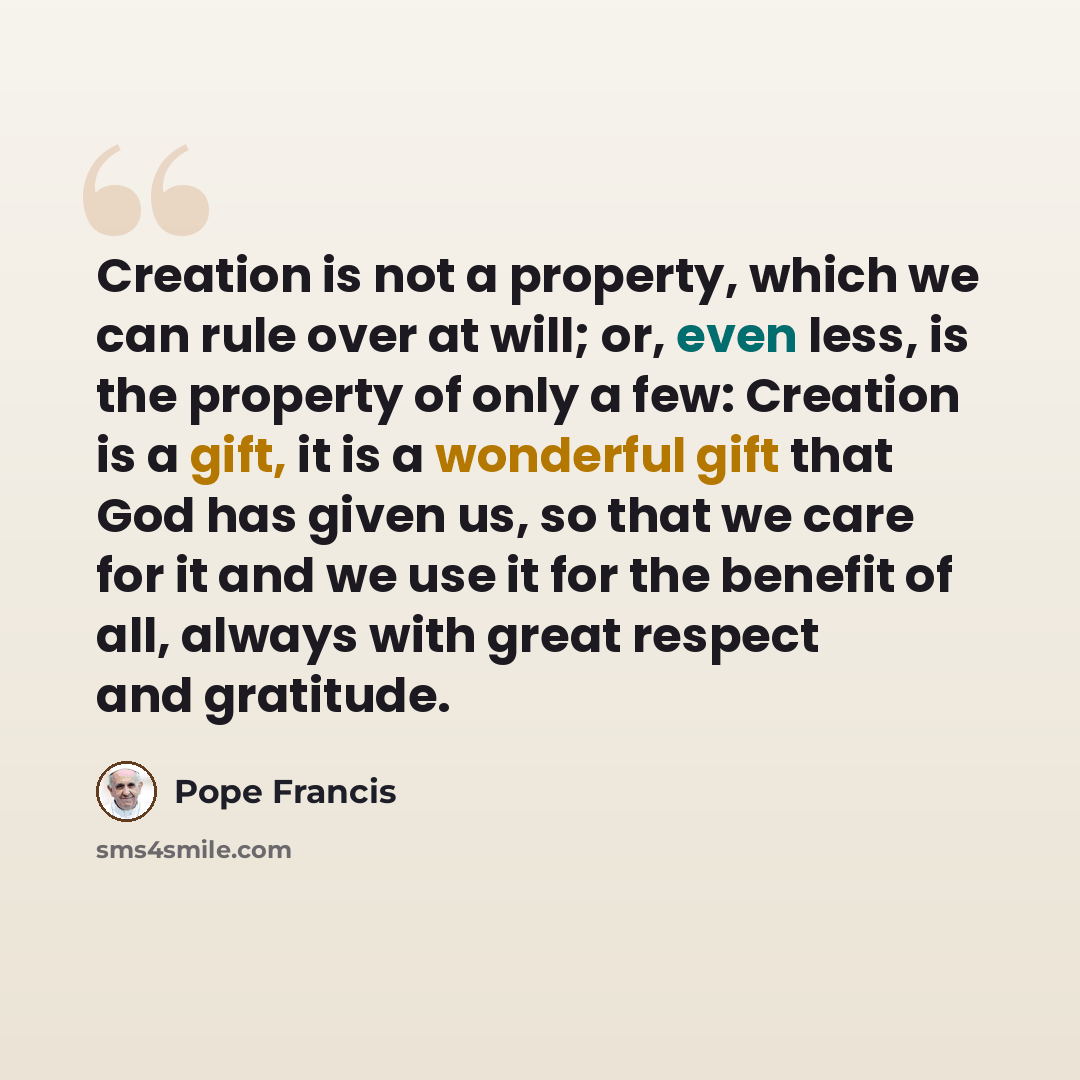 “Creation is not a property, which we can rule over at will; or, even less, is the property of only a few: Creation is a gift, it is a wonderful gift that God has given us, so that we care for it and we use it for the benefit of all, always with great respect and gratitude.” quote by Pope Francis