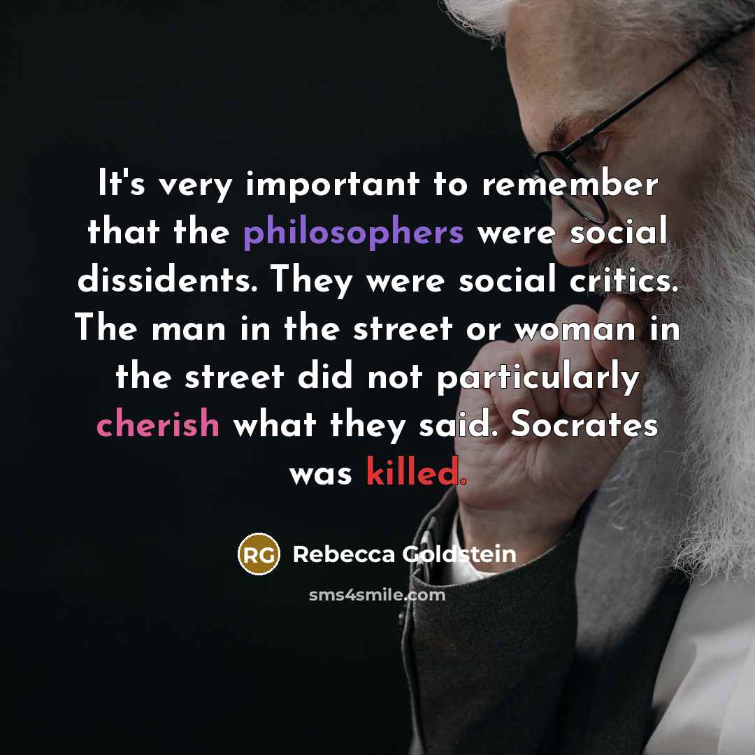 “It's very important to remember that the philosophers were social dissidents. They were social critics. The man in the street or woman in the street did not particularly cherish what they said. Socrates was killed.” quote by Rebecca Goldstein