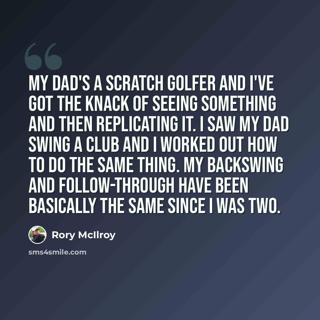 “My dad's a scratch golfer and I've got the knack of seeing something and then replicating it. I saw my dad swing a club and I worked out how to do the same thing. My backswing and follow-through have been basically the same since I was two.” quote by Rory McIlroy