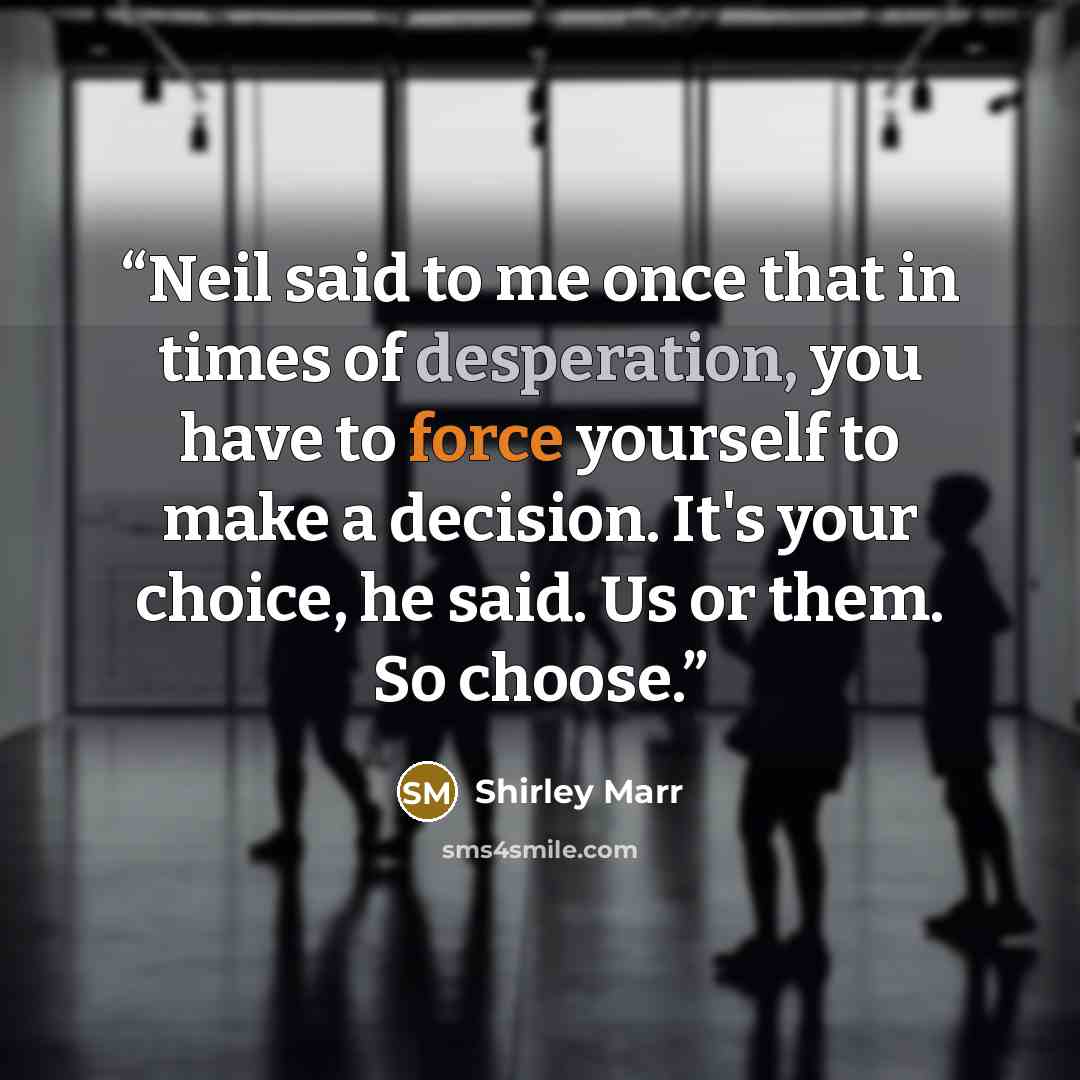 “Neil said to me once that in times of desperation, you have to force yourself to make a decision. It's your choice, he said. Us or them. So choose.” quote by Shirley Marr