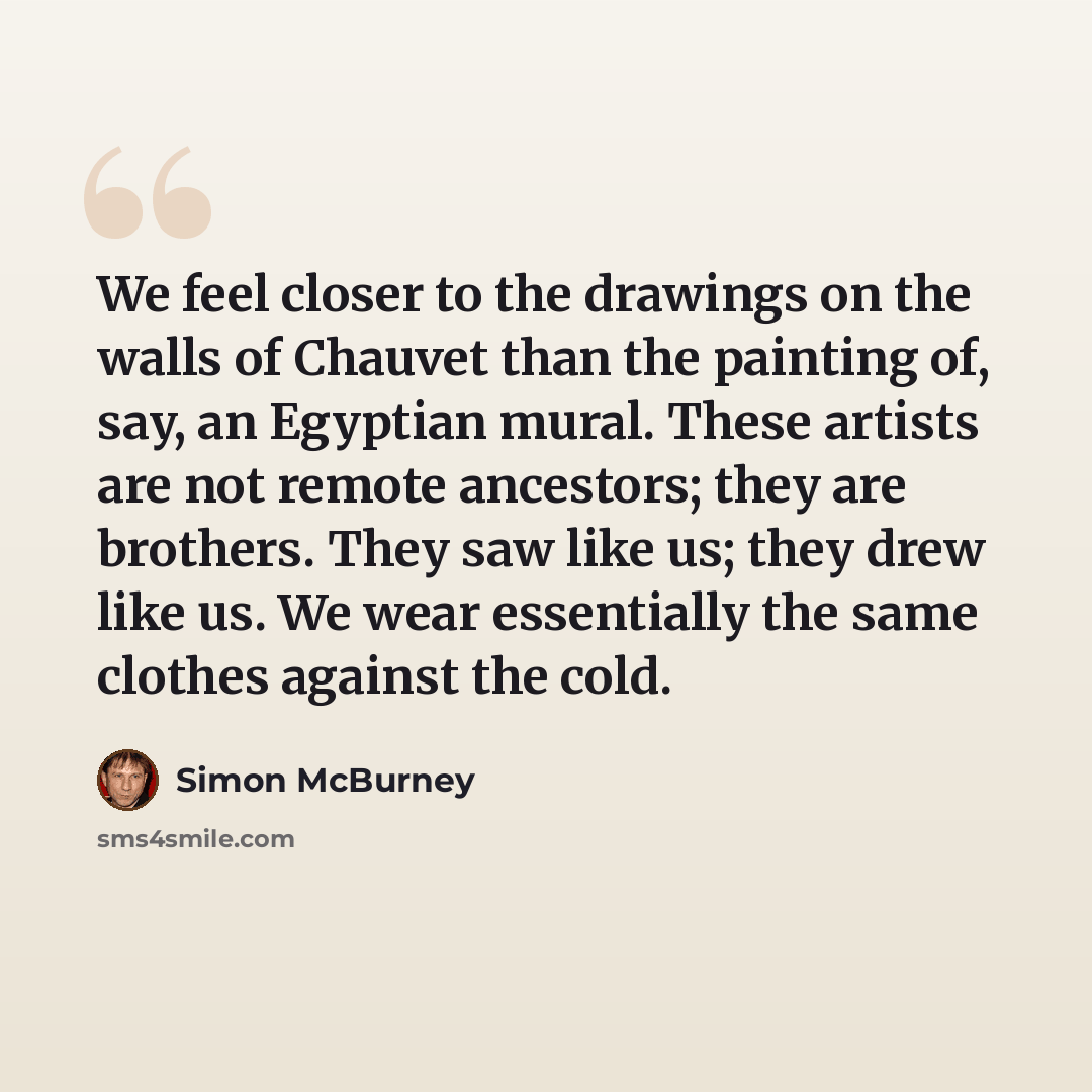 “We feel closer to the drawings on the walls of Chauvet than the painting of, say, an Egyptian mural. These artists are not remote ancestors; they are brothers. They saw like us; they drew like us. We wear essentially the same clothes against the cold.” quote by Simon McBurney