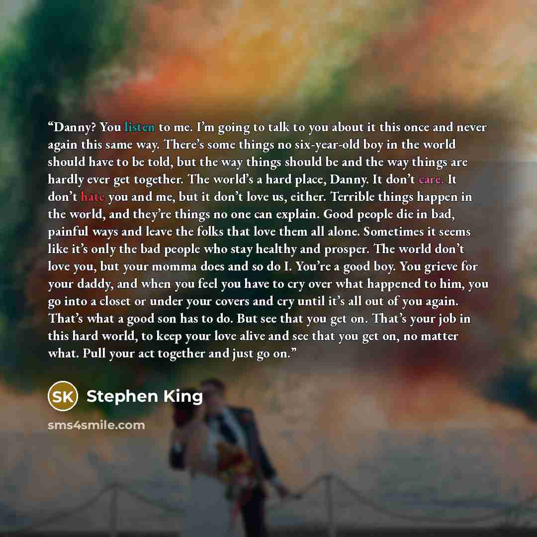 “Danny? You listen to me. I’m going to talk to you about it this once and never again this same way. There’s some things no six-year-old boy in the world should have to be told, but the way things should be and the way things are hardly ever get together. The world’s a hard place, Danny. It don’t…” quote by Stephen King