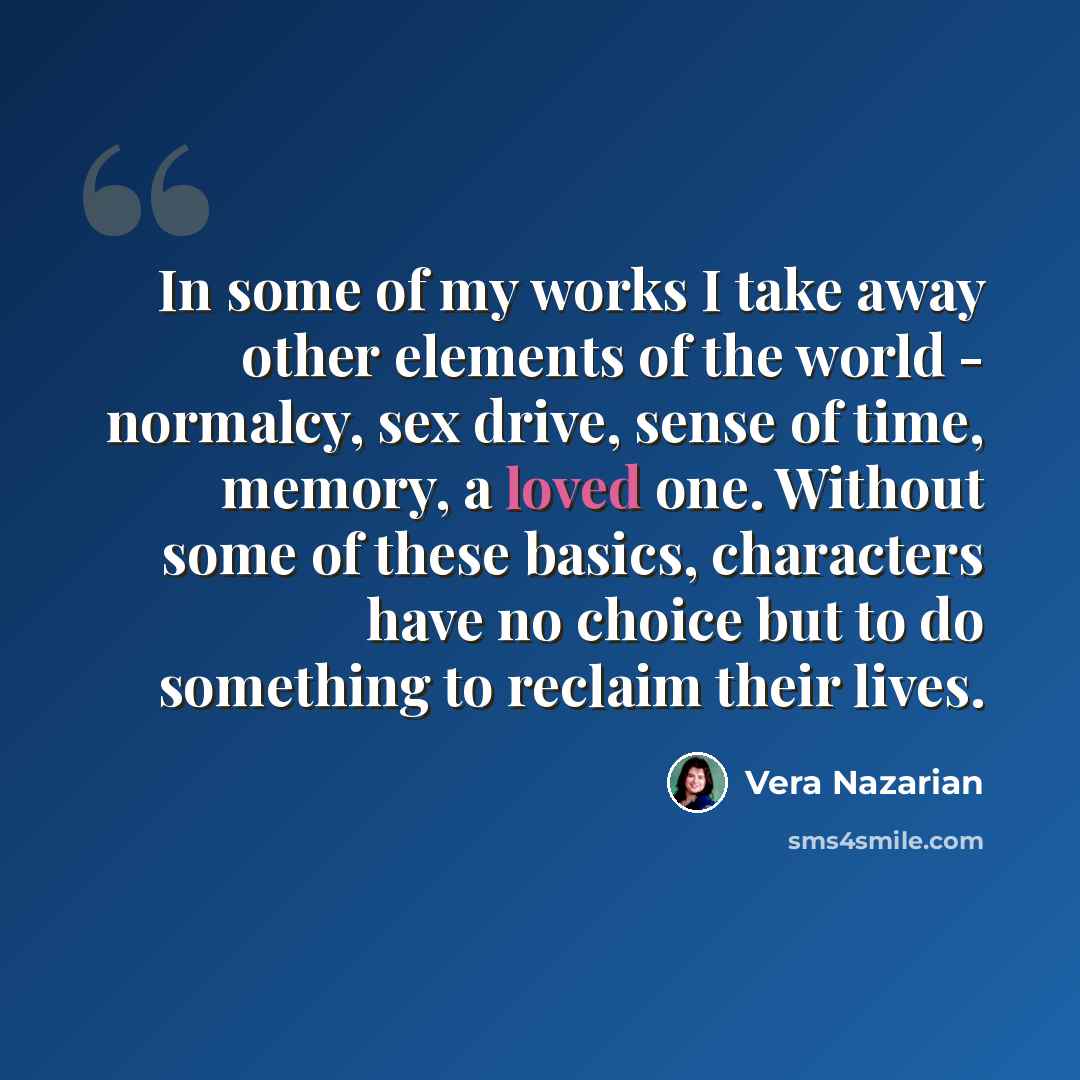 “In some of my works I take away other elements of the world - normalcy, sex drive, sense of time, memory, a loved one. Without some of these basics, characters have no choice but to do something to reclaim their lives.” quote by Vera Nazarian
