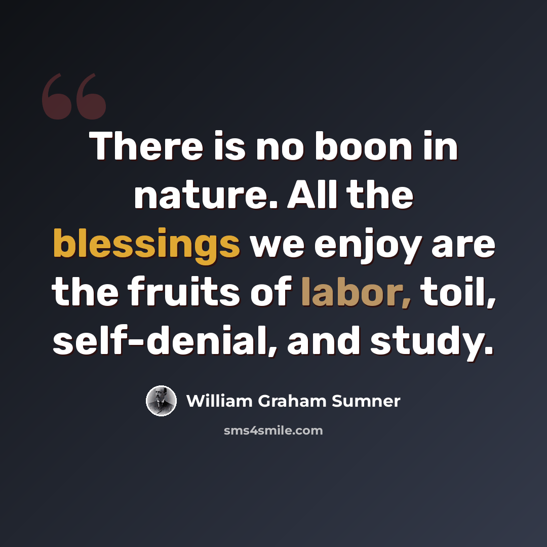 “There is no boon in nature. All the blessings we enjoy are the fruits of labor, toil, self-denial, and study.” quote by William Graham Sumner
