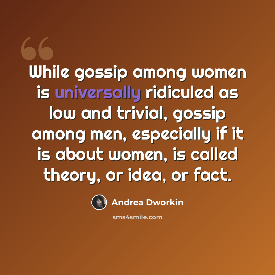 “While gossip among women is universally ridiculed as low and trivial, gossip among men, especially if it is about women, is called theory, or idea, or fact.” quote by Andrea Dworkin