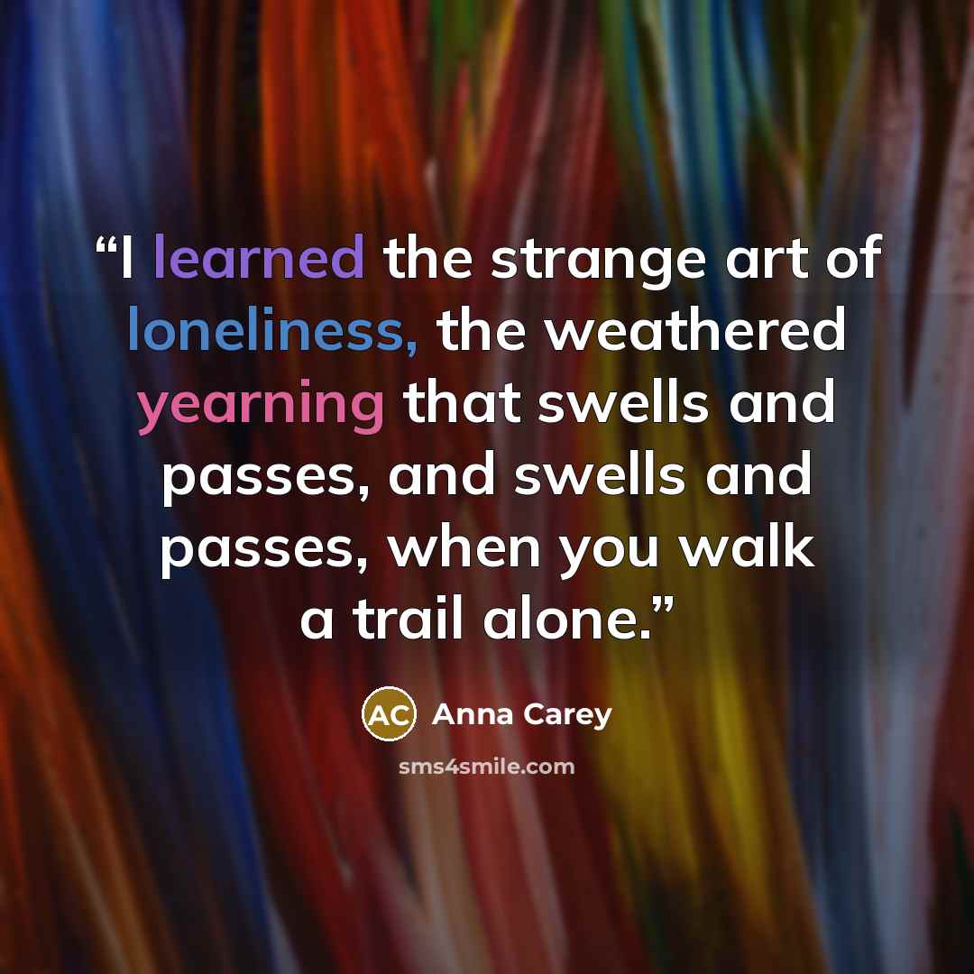 “I learned the strange art of loneliness, the weathered yearning that swells and passes, and swells and passes, when you walk a trail alone.” quote by Anna Carey