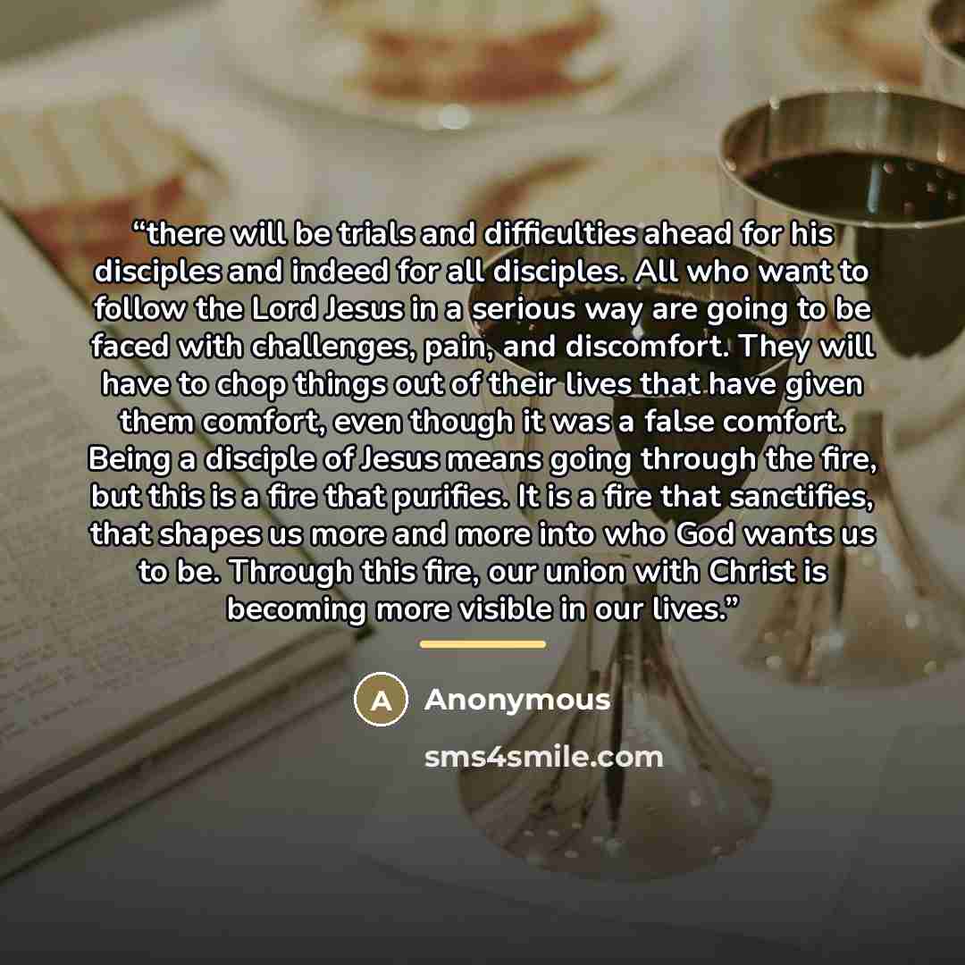 “there will be trials and difficulties ahead for his disciples and indeed for all disciples. All who want to follow the Lord Jesus in a serious way are going to be faced with challenges, pain, and discomfort. They will have to chop things out of their lives that have given them comfort, even though…” quote by Anonymous