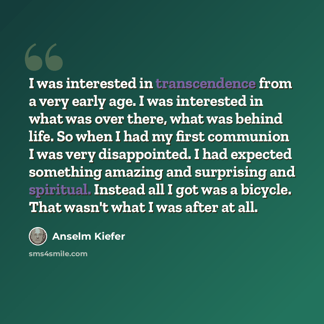 “I was interested in transcendence from a very early age. I was interested in what was over there, what was behind life. So when I had my first communion I was very disappointed. I had expected something amazing and surprising and spiritual. Instead all I got was a bicycle. That wasn't what I was…” quote by Anselm Kiefer