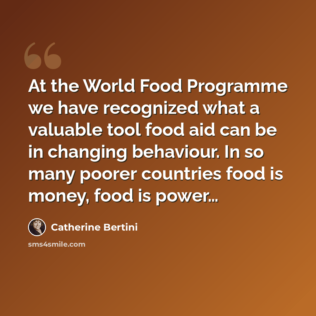 “At the World Food Programme we have recognized what a valuable tool food aid can be in changing behaviour. In so many poorer countries food is money, food is power…” quote by Catherine Bertini