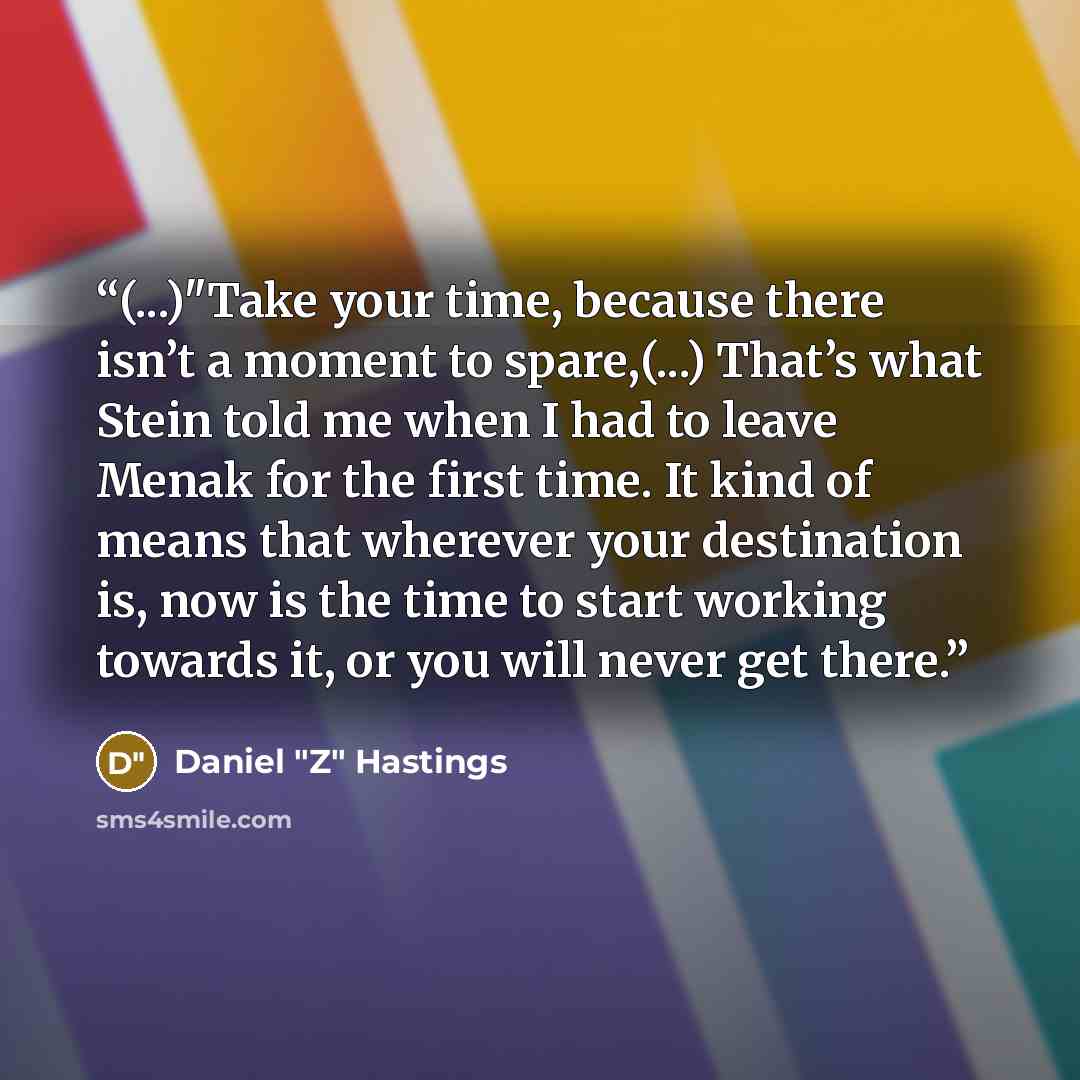 “(...)"Take your time, because there isn’t a moment to spare,(...) That’s what Stein told me when I had to leave Menak for the first time. It kind of means that wherever your destination is, now is the time to start working towards it, or you will never get there.” quote by Daniel "Z" Hastings
