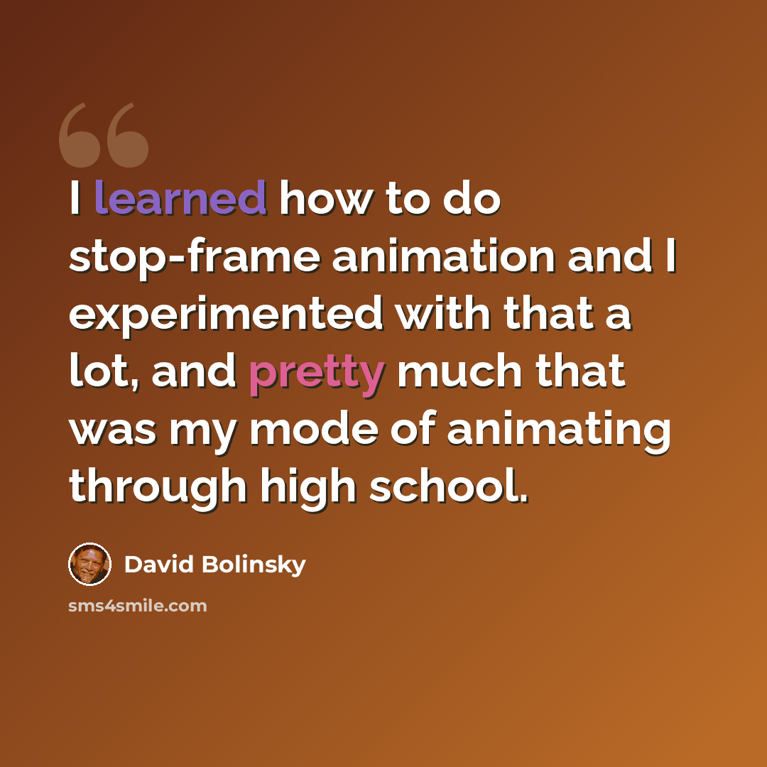 “I learned how to do stop-frame animation and I experimented with that a lot, and pretty much that was my mode of animating through high school.” quote by David Bolinsky