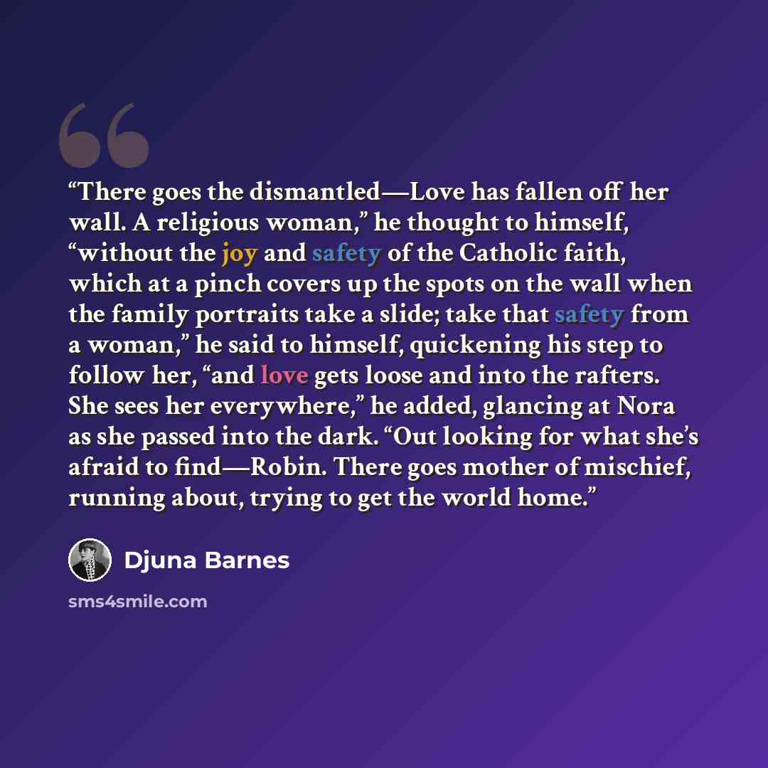 “There goes the dismantled—Love has fallen off her wall. A religious woman,” he thought to himself, “without the joy and safety of the Catholic faith, which at a pinch covers up the spots on the wall when the family portraits take a slide; take that safety from a woman,” he said to himself…” quote by Djuna Barnes