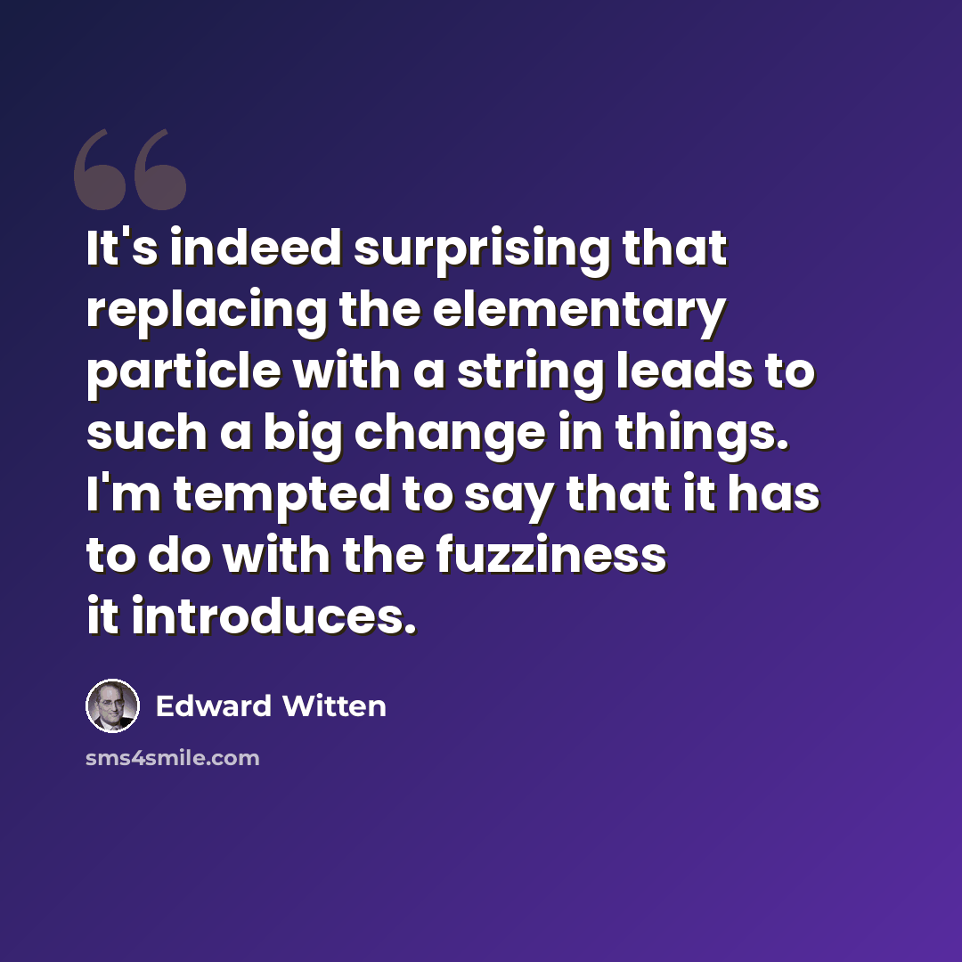 “It's indeed surprising that replacing the elementary particle with a string leads to such a big change in things. I'm tempted to say that it has to do with the fuzziness it introduces.” quote by Edward Witten
