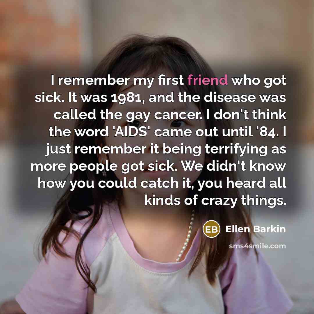 “I remember my first friend who got sick. It was 1981, and the disease was called the gay cancer. I don't think the word 'AIDS' came out until '84. I just remember it being terrifying as more people got sick. We didn't know how you could catch it, you heard all kinds of crazy things.” quote by Ellen Barkin