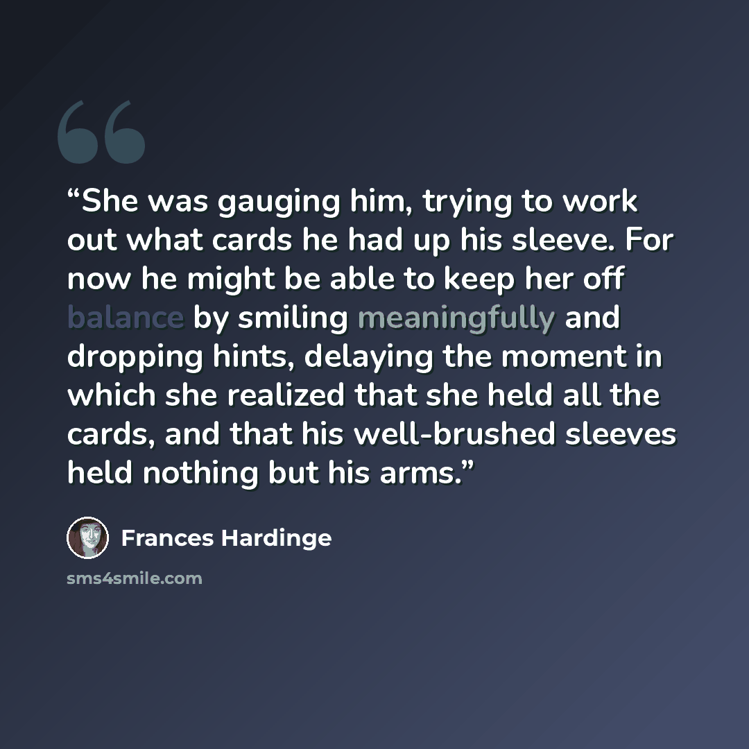 “She was gauging him, trying to work out what cards he had up his sleeve. For now he might be able to keep her off balance by smiling meaningfully and dropping hints, delaying the moment in which she realized that she held all the cards, and that his well-brushed sleeves held nothing but his arms.” quote by Frances Hardinge