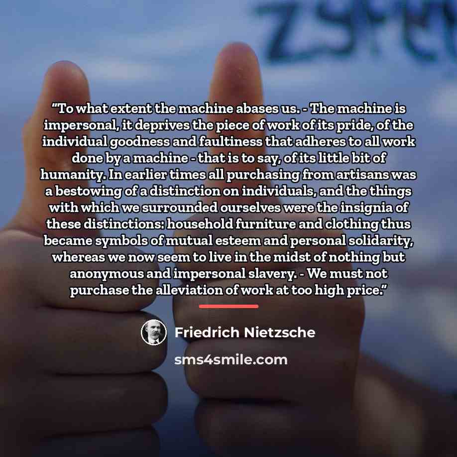 “To what extent the machine abases us. - The machine is impersonal, it deprives the piece of work of its pride, of the individual goodness and faultiness that adheres to all work done by a machine - that is to say, of its little bit of humanity. In earlier times all purchasing from artisans was a…” quote by Friedrich Nietzsche