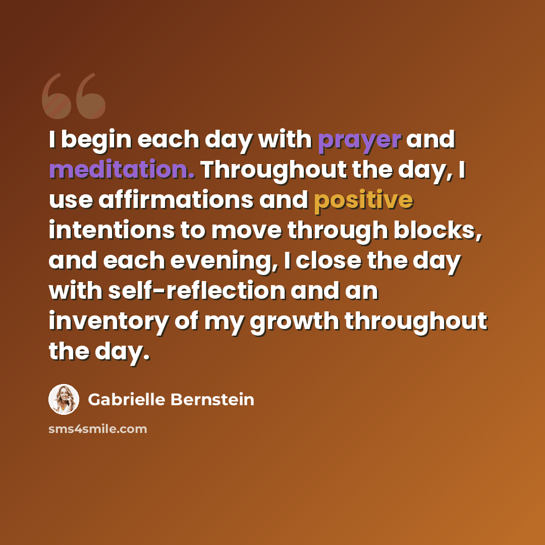 “I begin each day with prayer and meditation. Throughout the day, I use affirmations and positive intentions to move through blocks, and each evening, I close the day with self-reflection and an inventory of my growth throughout the day.” quote by Gabrielle Bernstein