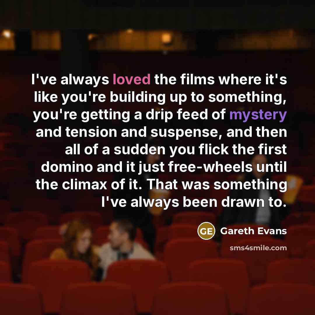 “I've always loved the films where it's like you're building up to something, you're getting a drip feed of mystery and tension and suspense, and then all of a sudden you flick the first domino and it just free-wheels until the climax of it. That was something I've always been drawn to.” quote by Gareth Evans