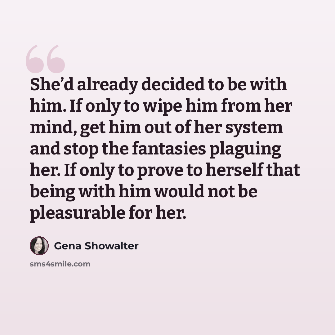 “She’d already decided to be with him. If only to wipe him from her mind, get him out of her system and stop the fantasies plaguing her. If only to prove to herself that being with him would not be pleasurable for her.” quote by Gena Showalter