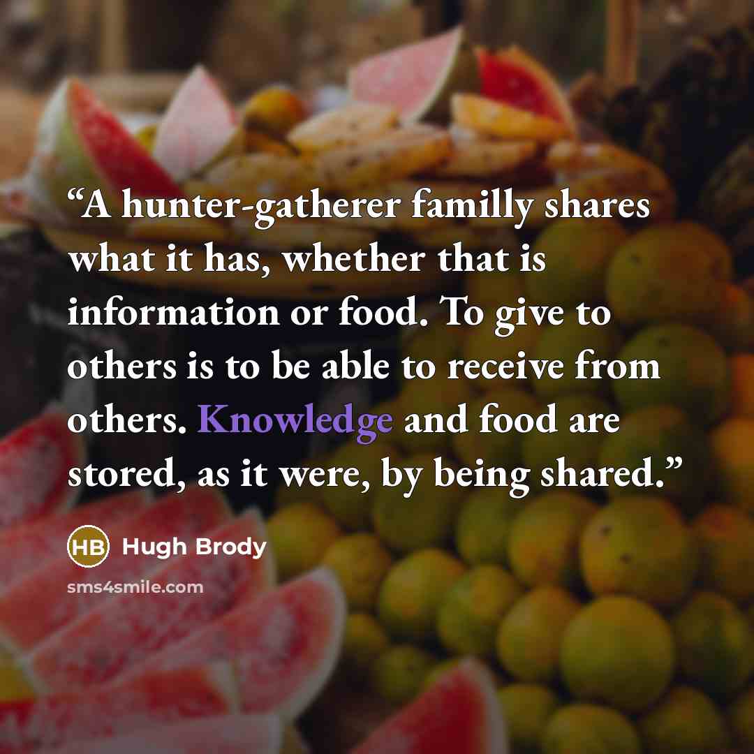 “A hunter-gatherer familly shares what it has, whether that is information or food. To give to others is to be able to receive from others. Knowledge and food are stored, as it were, by being shared.” quote by Hugh Brody