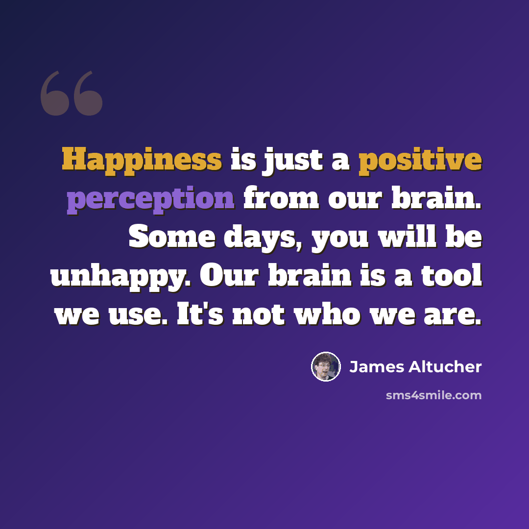 “Happiness is just a positive perception from our brain. Some days, you will be unhappy. Our brain is a tool we use. It's not who we are.” quote by James Altucher