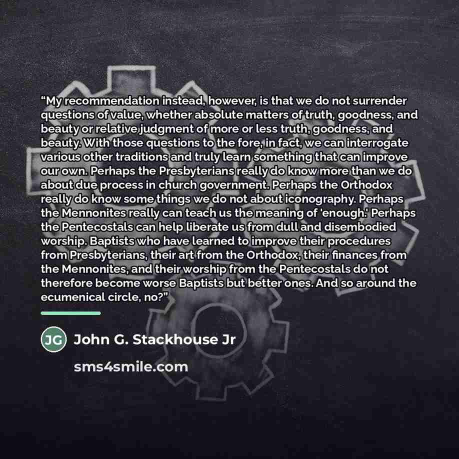 “My recommendation instead, however, is that we do not surrender questions of value, whether absolute matters of truth, goodness, and beauty or relative judgment of more or less truth, goodness, and beauty. With those questions to the fore, in fact, we can interrogate various other traditions and…” quote by John G. Stackhouse Jr
