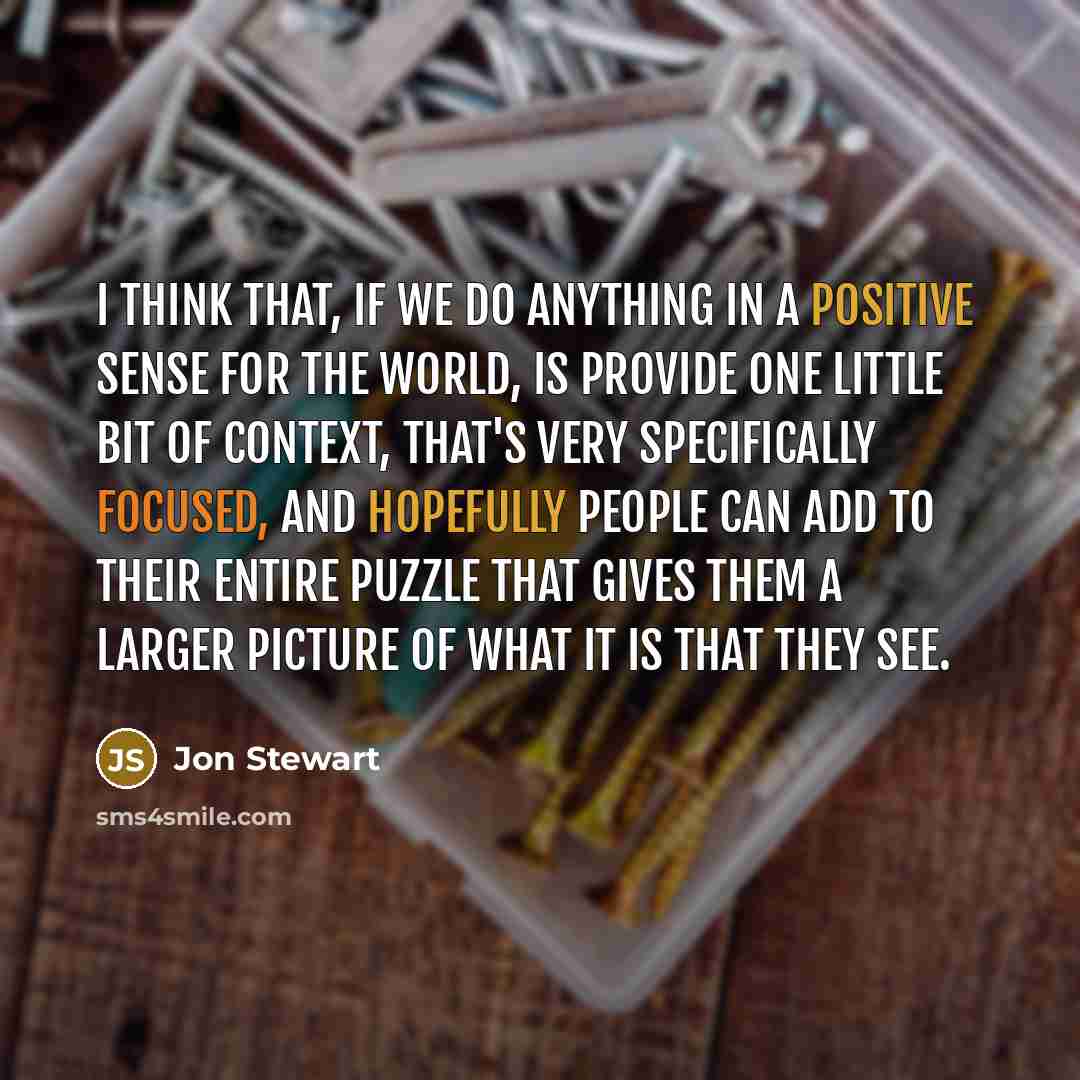 “I think that, if we do anything in a positive sense for the world, is provide one little bit of context, that's very specifically focused, and hopefully people can add to their entire puzzle that gives them a larger picture of what it is that they see.” quote by Jon Stewart