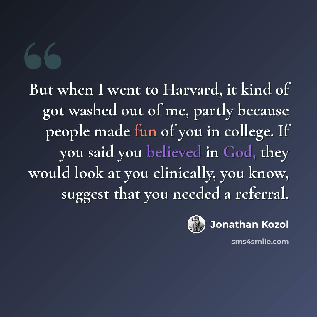“But when I went to Harvard, it kind of got washed out of me, partly because people made fun of you in college. If you said you believed in God, they would look at you clinically, you know, suggest that you needed a referral.” quote by Jonathan Kozol