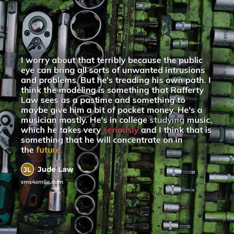 “I worry about that terribly because the public eye can bring all sorts of unwanted intrusions and problems. But he's treading his own path. I think the modeling is something that Rafferty Law sees as a pastime and something to maybe give him a bit of pocket money. He's a musician mostly. He's in…” quote by Jude Law
