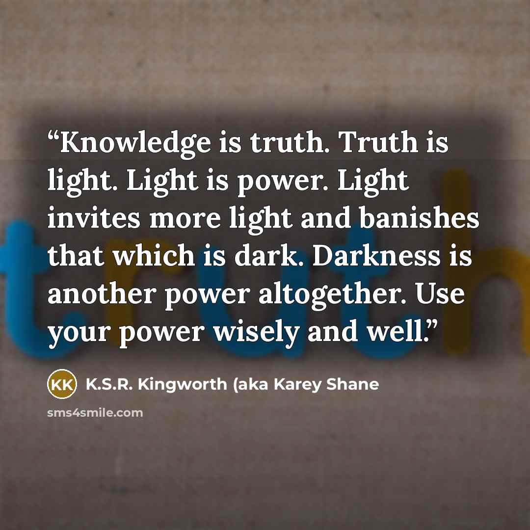 “Knowledge is truth. Truth is light. Light is power. Light invites more light and banishes that which is dark. Darkness is another power altogether. Use your power wisely and well.” quote by K.S.R. Kingworth (aka Karey Shane