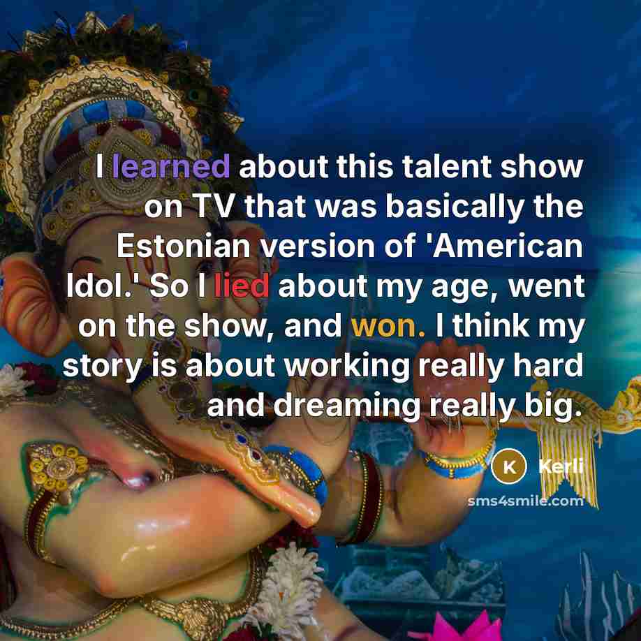 “I learned about this talent show on TV that was basically the Estonian version of 'American Idol.' So I lied about my age, went on the show, and won. I think my story is about working really hard and dreaming really big.” quote by Kerli
