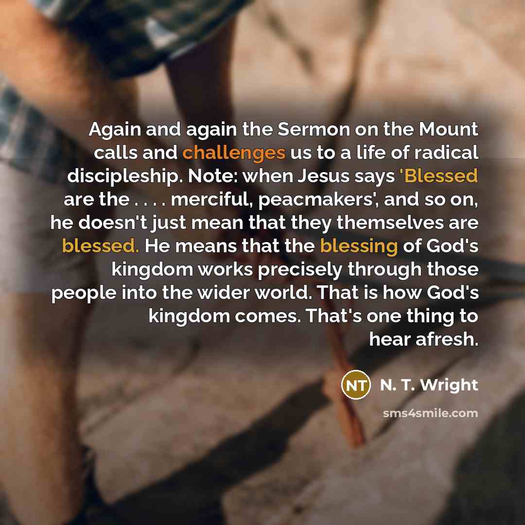 “Again and again the Sermon on the Mount calls and challenges us to a life of radical discipleship. Note: when Jesus says 'Blessed are the . . . . merciful, peacmakers', and so on, he doesn't just mean that they themselves are blessed. He means that the blessing of God's kingdom works precisely…” quote by N. T. Wright