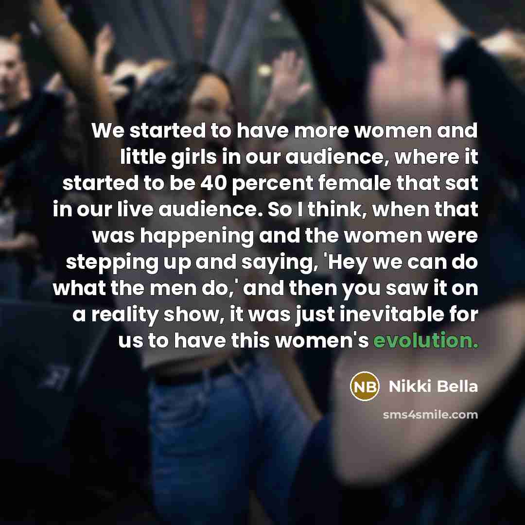 “We started to have more women and little girls in our audience, where it started to be 40 percent female that sat in our live audience. So I think, when that was happening and the women were stepping up and saying, 'Hey we can do what the men do,' and then you saw it on a reality show, it was just…” quote by Nikki Bella