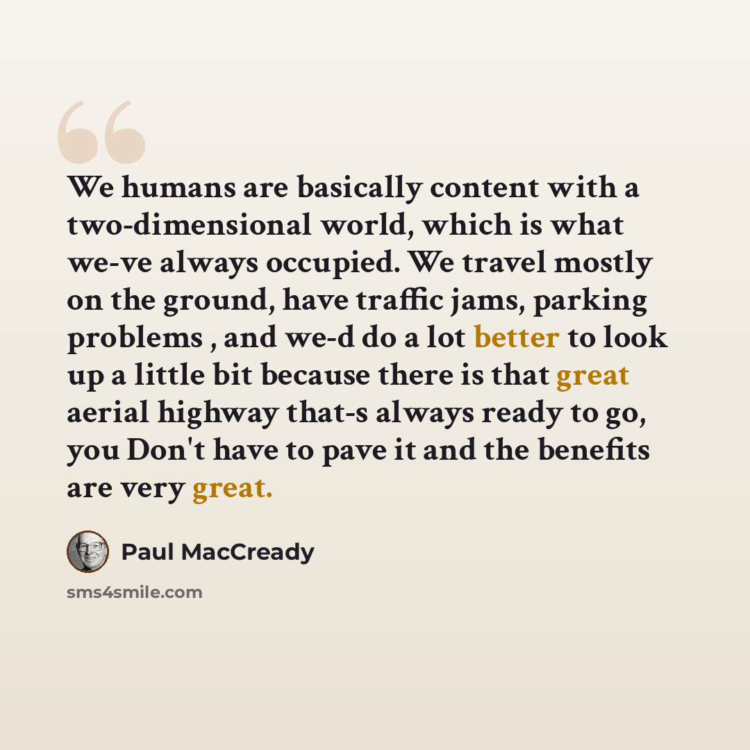 “We humans are basically content with a two-dimensional world, which is what we-ve always occupied. We travel mostly on the ground, have traffic jams, parking problems , and we-d do a lot better to look up a little bit because there is that great aerial highway that-s always ready to go, you Don't…” quote by Paul MacCready