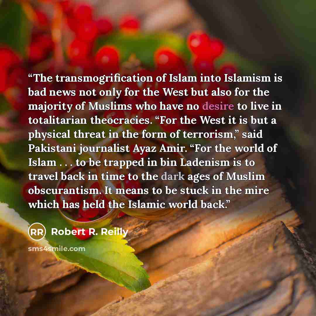 “The transmogrification of Islam into Islamism is bad news not only for the West but also for the majority of Muslims who have no desire to live in totalitarian theocracies. “For the West it is but a physical threat in the form of terrorism,” said Pakistani journalist Ayaz Amir. “For the world of…” quote by Robert R. Reilly