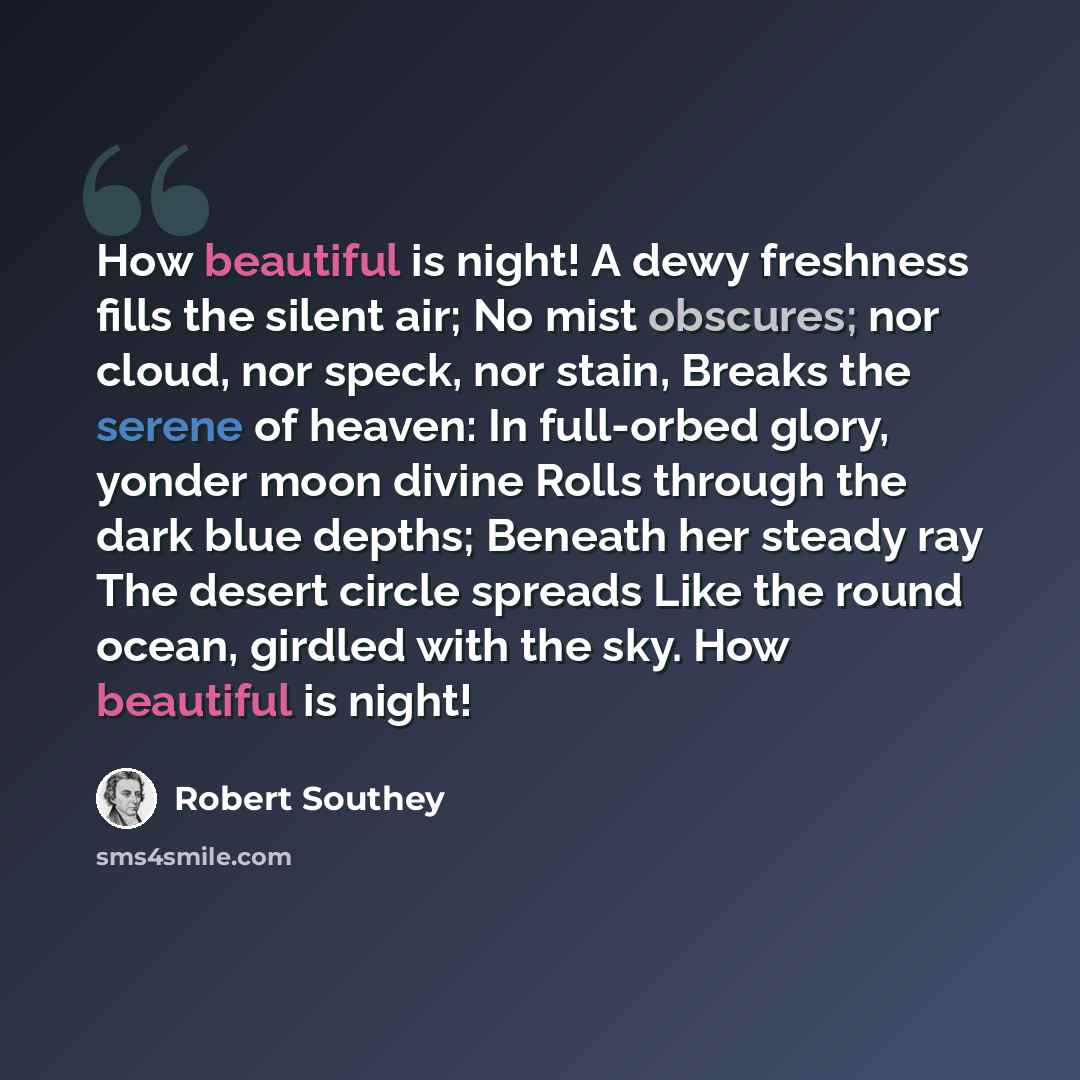 “How beautiful is night! A dewy freshness fills the silent air; No mist obscures; nor cloud, nor speck, nor stain, Breaks the serene of heaven: In full-orbed glory, yonder moon divine Rolls through the dark blue depths; Beneath her steady ray The desert circle spreads Like the round ocean, girdled…” quote by Robert Southey