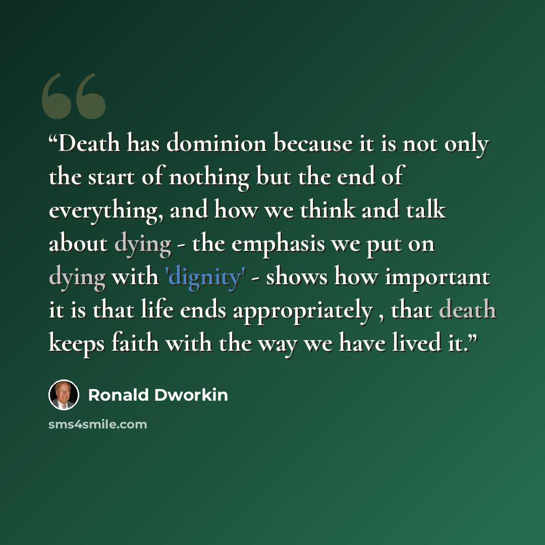 “Death has dominion because it is not only the start of nothing but the end of everything, and how we think and talk about dying - the emphasis we put on dying with 'dignity' - shows how important it is that life ends appropriately , that death keeps faith with the way we have lived it.” quote by Ronald Dworkin