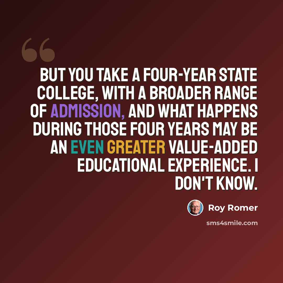 “But you take a four-year state college, with a broader range of admission, and what happens during those four years may be an even greater value-added educational experience. I don't know.” quote by Roy Romer