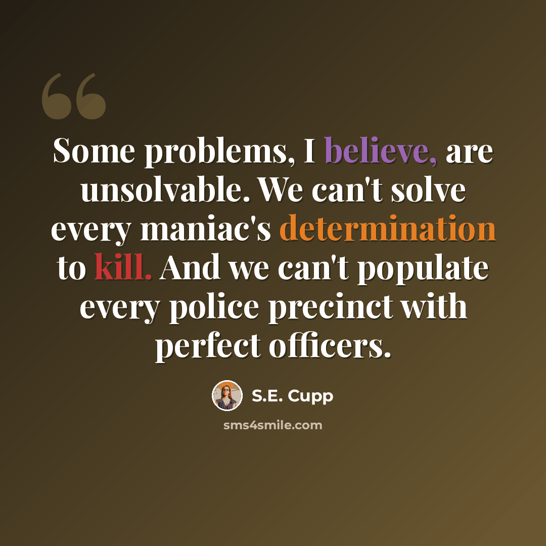 “Some problems, I believe, are unsolvable. We can't solve every maniac's determination to kill. And we can't populate every police precinct with perfect officers.” quote by S.E. Cupp