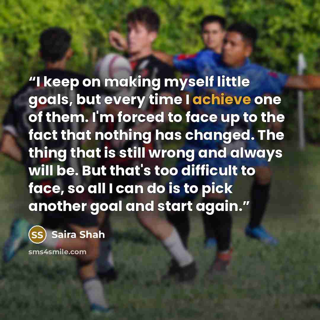 “I keep on making myself little goals, but every time I achieve one of them. I'm forced to face up to the fact that nothing has changed. The thing that is still wrong and always will be. But that's too difficult to face, so all I can do is to pick another goal and start again.” quote by Saira Shah