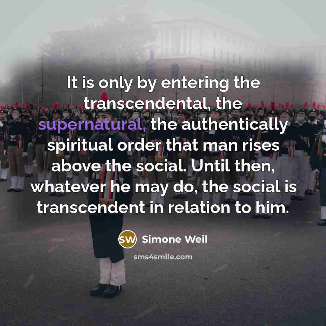 “It is only by entering the transcendental, the supernatural, the authentically spiritual order that man rises above the social. Until then, whatever he may do, the social is transcendent in relation to him.” quote by Simone Weil