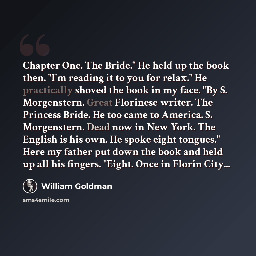 “Chapter One. The Bride." He held up the book then. "I'm reading it to you for relax." He practically shoved the book in my face. "By S. Morgenstern. Great Florinese writer. The Princess Bride. He too came to America. S. Morgenstern. Dead now in New York. The English is his own. He spoke eight…” quote by William Goldman