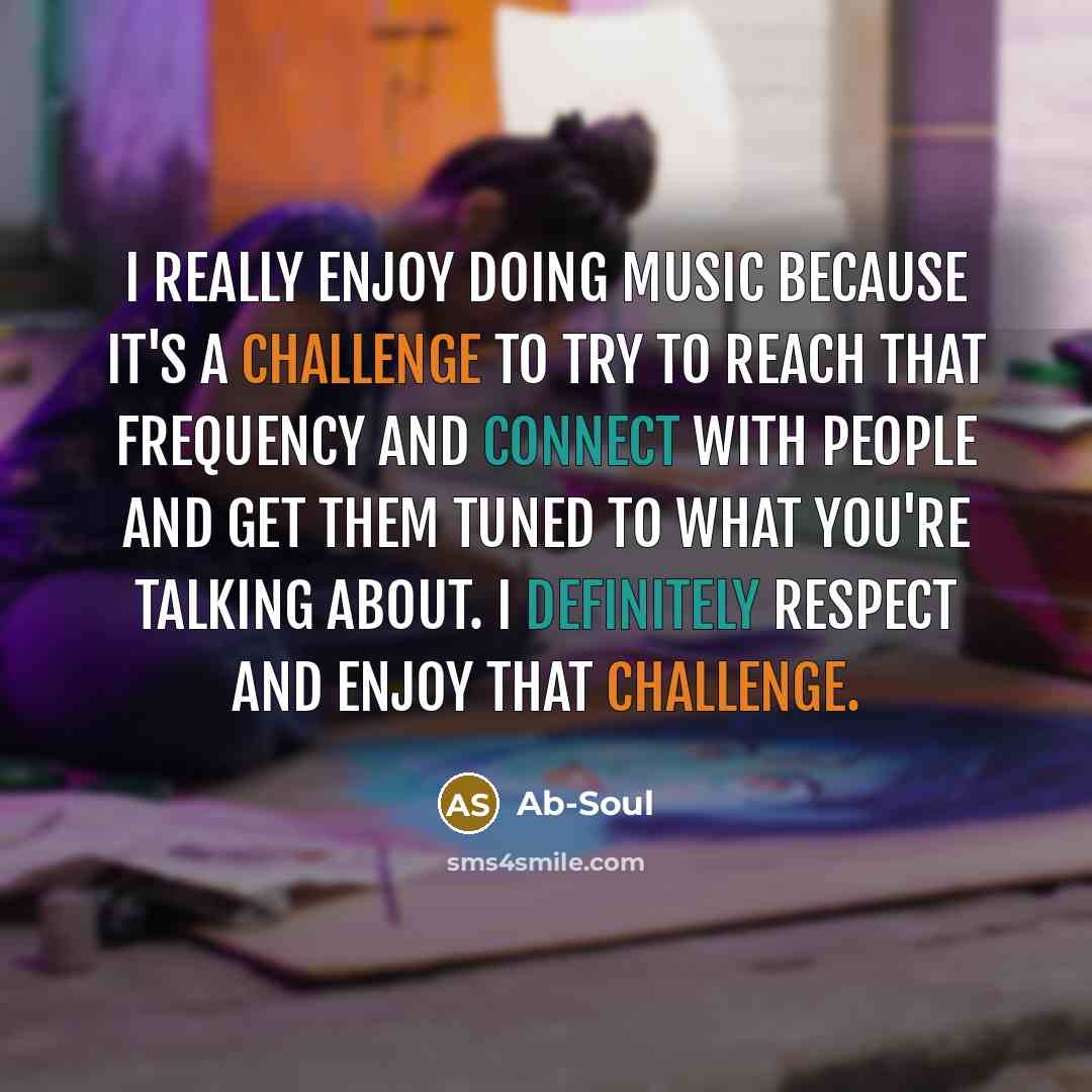 “I really enjoy doing music because it's a challenge to try to reach that frequency and connect with people and get them tuned to what you're talking about. I definitely respect and enjoy that challenge.” quote by Ab-Soul