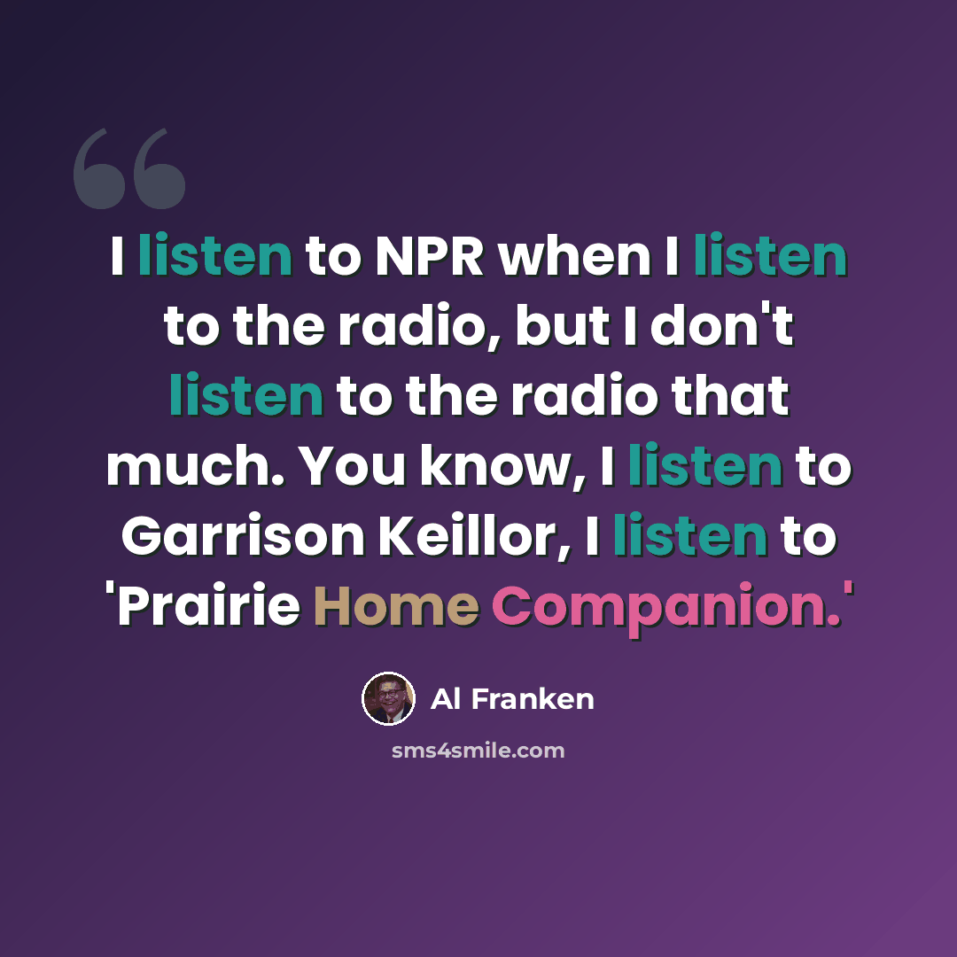 “I listen to NPR when I listen to the radio, but I don't listen to the radio that much. You know, I listen to Garrison Keillor, I listen to 'Prairie Home Companion.'” quote by Al Franken