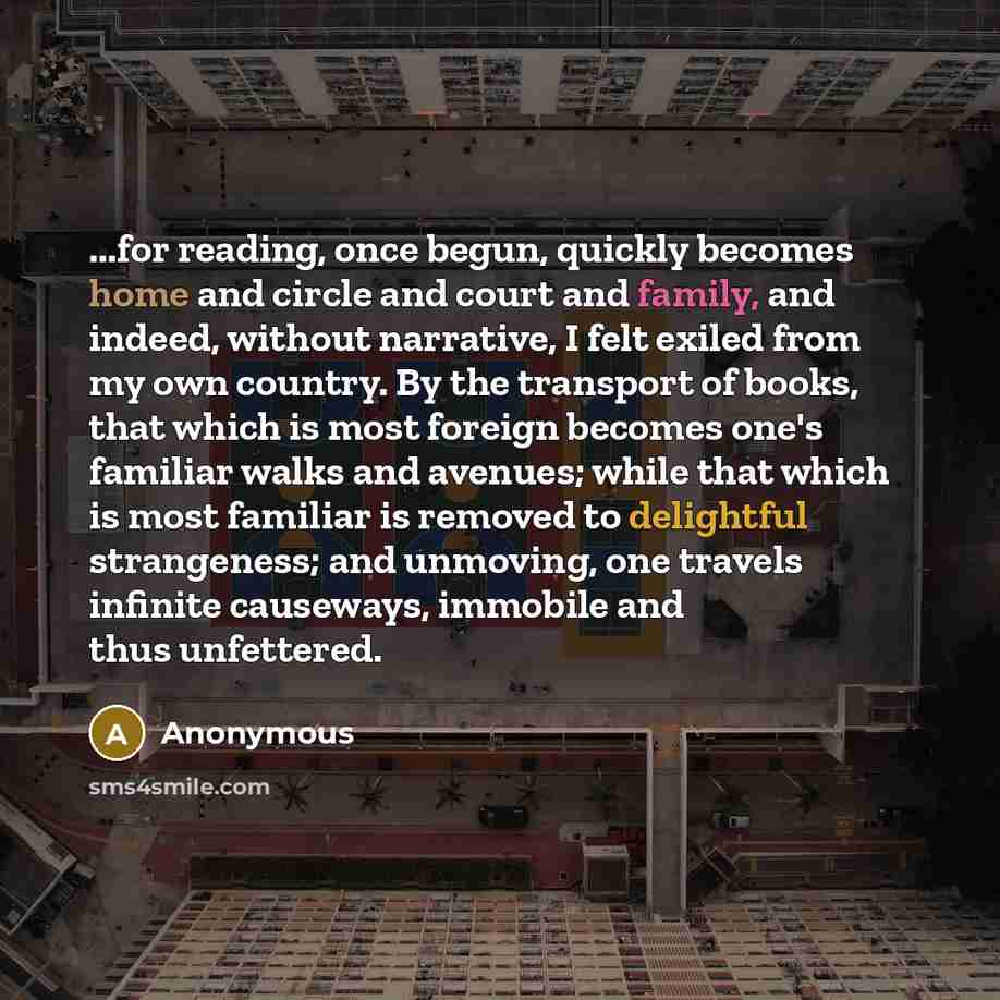 “...for reading, once begun, quickly becomes home and circle and court and family, and indeed, without narrative, I felt exiled from my own country. By the transport of books, that which is most foreign becomes one's familiar walks and avenues; while that which is most familiar is removed to…” quote by Anonymous